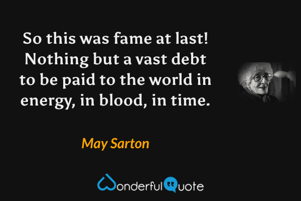 So this was fame at last!  Nothing but a vast debt to be paid to the world in energy, in blood, in time. - May Sarton quote.