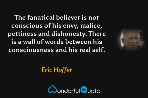The fanatical believer is not conscious of his envy, malice, pettiness and dishonesty. There is a wall of words between his consciousness and his real self. - Eric Hoffer quote.