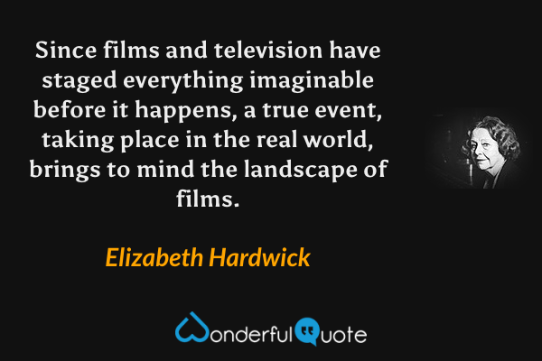 Since films and television have staged everything imaginable before it happens, a true event, taking place in the real world, brings to mind the landscape of films. - Elizabeth Hardwick quote.
