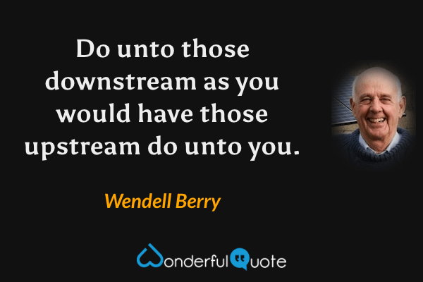 Do unto those downstream as you would have those upstream do unto you. - Wendell Berry quote.
