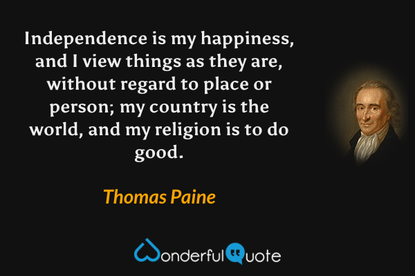 Independence is my happiness, and I view things as they are, without regard to place or person; my country is the world, and my religion is to do good. - Thomas Paine quote.