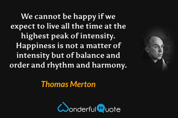 We cannot be happy if we expect to live all the time at the highest peak of intensity. Happiness is not a matter of intensity but of balance and order and rhythm and harmony. - Thomas Merton quote.