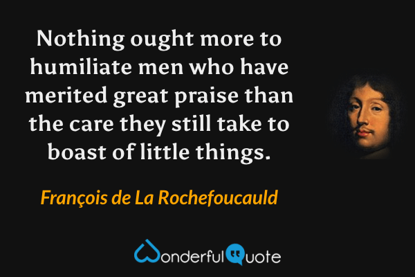 Nothing ought more to humiliate men who have merited great praise than the care they still take to boast of little things. - François de La Rochefoucauld quote.