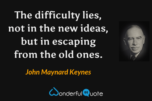 The difficulty lies, not in the new ideas, but in escaping from the old ones. - John Maynard Keynes quote.