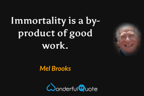 Immortality is a by-product of good work. - Mel Brooks quote.