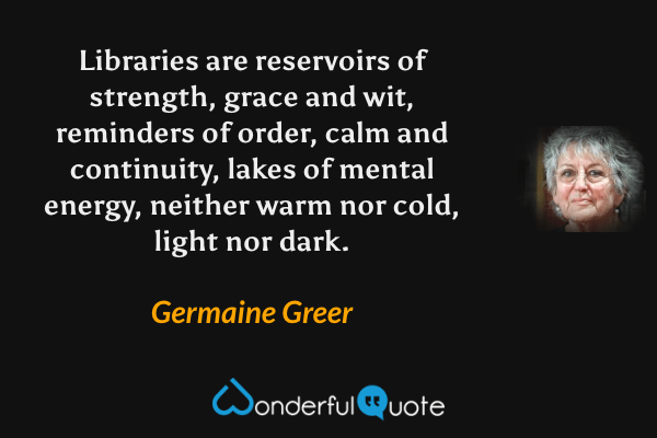 Libraries are reservoirs of strength, grace and wit, reminders of order, calm and continuity, lakes of mental energy, neither warm nor cold, light nor dark. - Germaine Greer quote.
