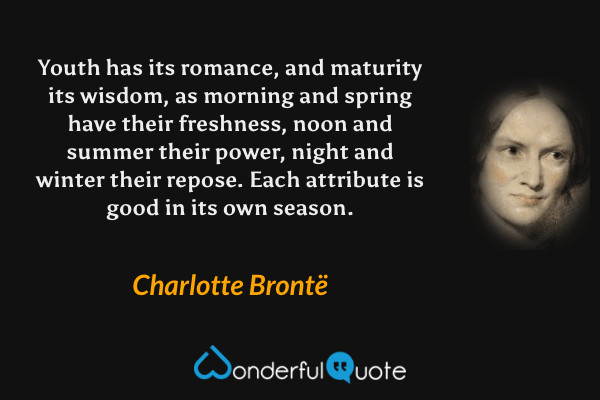 Youth has its romance, and maturity its wisdom, as morning and spring have their freshness, noon and summer their power, night and winter their repose.  Each attribute is good in its own season. - Charlotte Brontë quote.