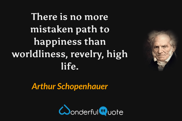 There is no more mistaken path to happiness than worldliness, revelry, high life. - Arthur Schopenhauer quote.