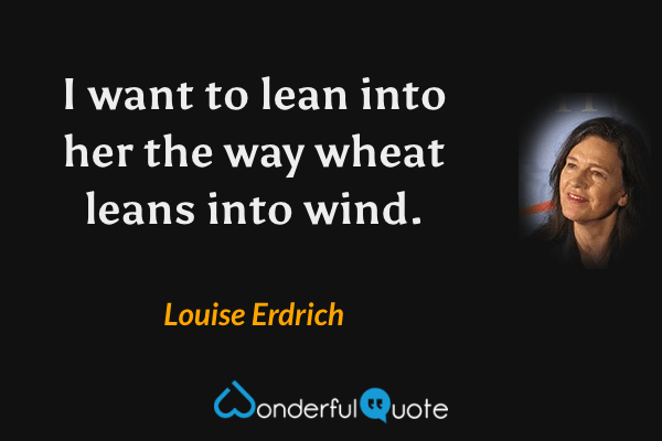 I want to lean into her the way wheat leans into wind. - Louise Erdrich quote.