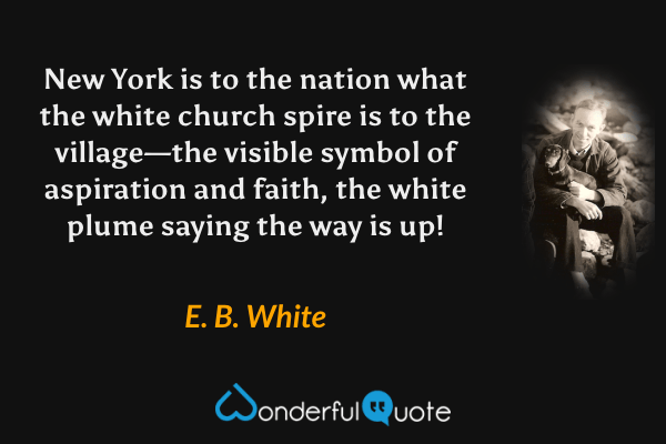 New York is to the nation what the white church spire is to the village—the visible symbol of aspiration and faith, the white plume saying the way is up! - E. B. White quote.