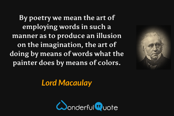 By poetry we mean the art of employing words in such a manner as to produce an illusion on the imagination, the art of doing by means of words what the painter does by means of colors. - Lord Macaulay quote.