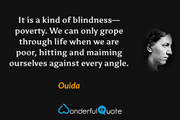 It is a kind of blindness—poverty. We can only grope through life when we are poor, hitting and maiming ourselves against every angle. - Ouida quote.