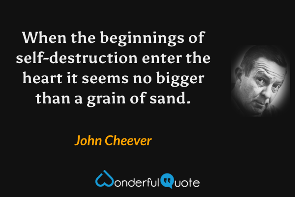 When the beginnings of self-destruction enter the heart it seems no bigger than a grain of sand. - John Cheever quote.