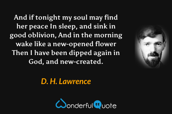 And if tonight my soul may find her peace
In sleep, and sink in good oblivion,
And in the morning wake like a new-opened flower
Then I have been dipped again in God, and new-created. - D. H. Lawrence quote.
