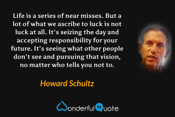 Life is a series of near misses. But a lot of what we ascribe to luck is not luck at all.  It's seizing the day and accepting responsibility for your future. It's seeing what other people don't see and pursuing that vision, no matter who tells you not to. - Howard Schultz quote.