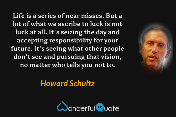 Life is a series of near misses. But a lot of what we ascribe to luck is not luck at all. It's seizing the day and accepting responsibility for your future. It's seeing what other people don't see and pursuing that vision, no matter who tells you not to. - Howard Schultz quote.