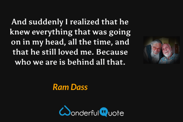 And suddenly I realized that he knew everything that was going on in my head, all the time, and that he still loved me. Because who we are is behind all that. - Ram Dass quote.
