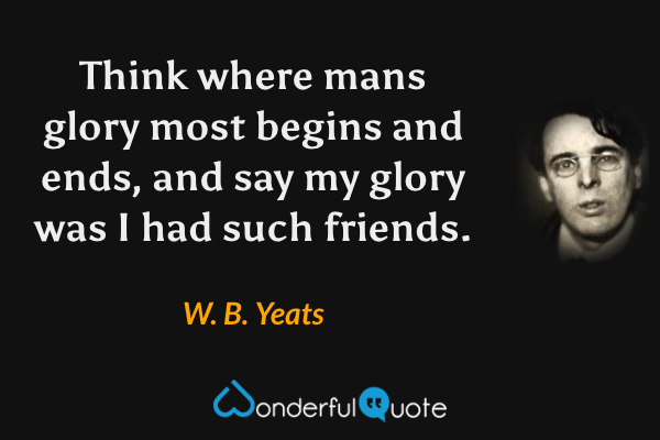 Think where mans glory most begins and ends, and say my glory was I had such friends. - W. B. Yeats quote.