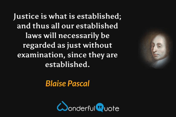 Justice is what is established; and thus all our established laws will necessarily be regarded as just without examination, since they are established. - Blaise Pascal quote.