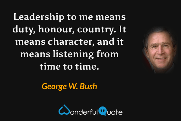 Leadership to me means duty, honour, country. It means character, and it means listening from time to time. - George W. Bush quote.