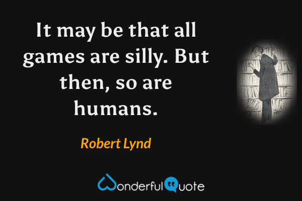 It may be that all games are silly. But then, so are humans. - Robert Lynd quote.