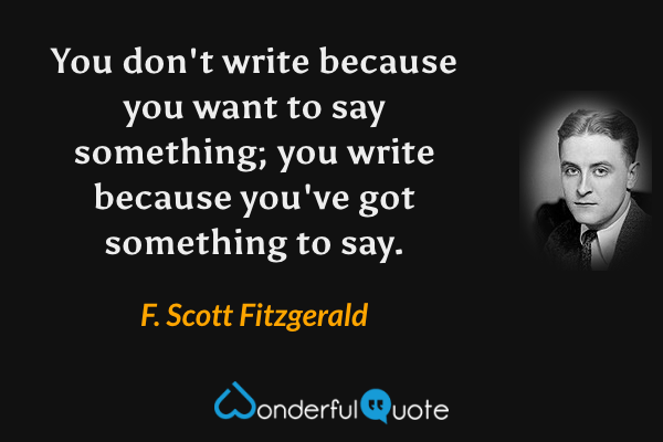 You don't write because you want to say something; you write because you've got something to say. - F. Scott Fitzgerald quote.