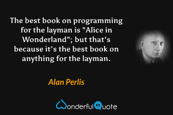 The best book on programming for the layman is "Alice in Wonderland"; but that's because it's the best book on anything for the layman. - Alan Perlis quote.