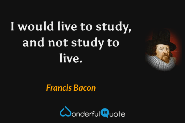 I would live to study, and not study to live. - Francis Bacon quote.