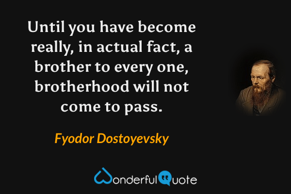 Until you have become really, in actual fact, a brother to every one, brotherhood will not come to pass. - Fyodor Dostoyevsky quote.