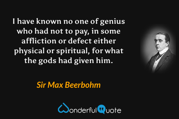 I have known no one of genius who had not to pay, in some affliction or defect either physical or spiritual, for what the gods had given him. - Sir Max Beerbohm quote.