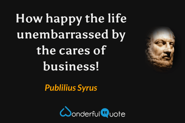 How happy the life unembarrassed by the cares of business! - Publilius Syrus quote.