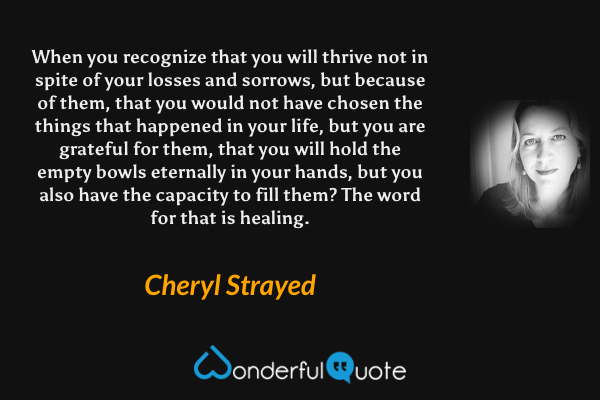 When you recognize that you will thrive not in spite of your losses and sorrows, but because of them, that you would not have chosen the things that happened in your life, but you are grateful for them, that you will hold the empty bowls eternally in your hands, but you also have the capacity to fill them? The word for that is healing. - Cheryl Strayed quote.