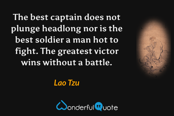 The best captain does not plunge headlong nor is the best soldier a man hot to fight. The greatest victor wins without a battle. - Lao Tzu quote.