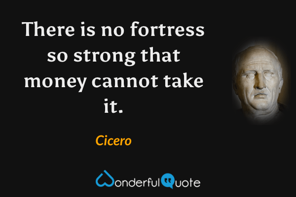 There is no fortress so strong that money cannot take it. - Cicero quote.