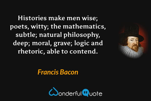 Histories make men wise; poets, witty; the mathematics, subtle; natural philosophy, deep; moral, grave; logic and rhetoric, able to contend. - Francis Bacon quote.