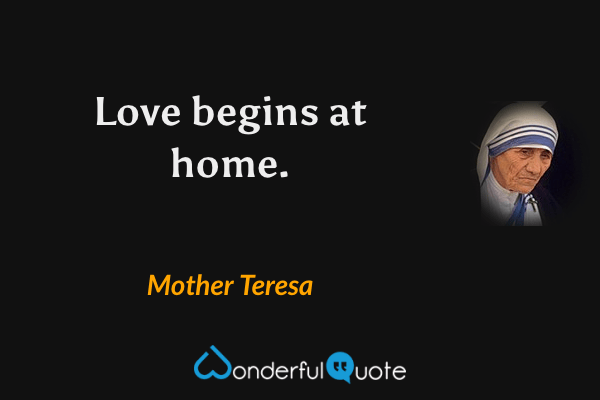 Love begins at home. - Mother Teresa quote.