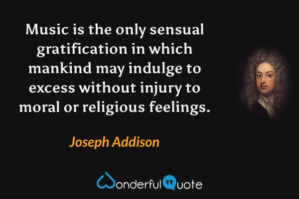 Music is the only sensual gratification in which mankind may indulge to excess without injury to moral or religious feelings. - Joseph Addison quote.