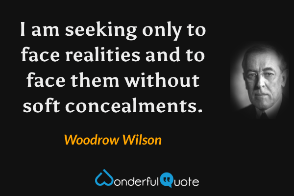 I am seeking only to face realities and to face them without soft concealments. - Woodrow Wilson quote.