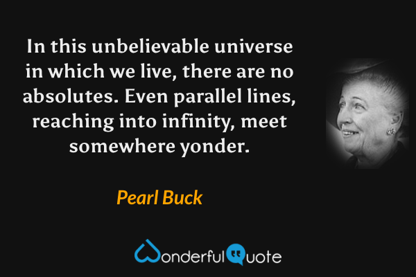 In this unbelievable universe in which we live, there are no absolutes. Even parallel lines, reaching into infinity, meet somewhere yonder. - Pearl Buck quote.