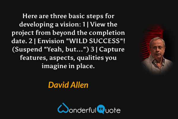 Here are three basic steps for developing a vision: 1 | View the project from beyond the completion date. 2 | Envision "WILD SUCCESS"! (Suspend "Yeah, but...") 3 | Capture features, aspects, qualities you imagine in place. - David Allen quote.