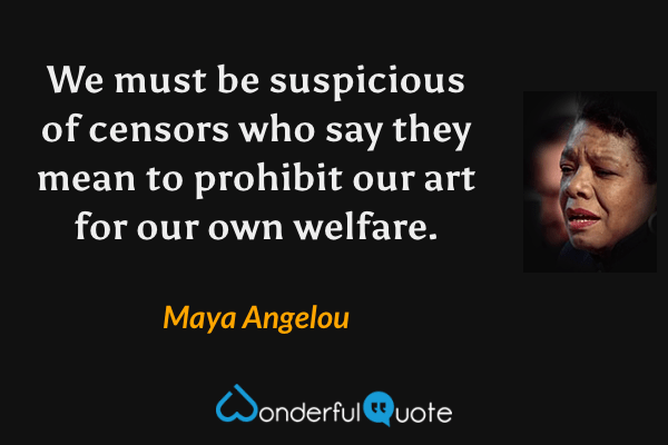 We must be suspicious of censors who say they mean to prohibit our art for our own welfare. - Maya Angelou quote.