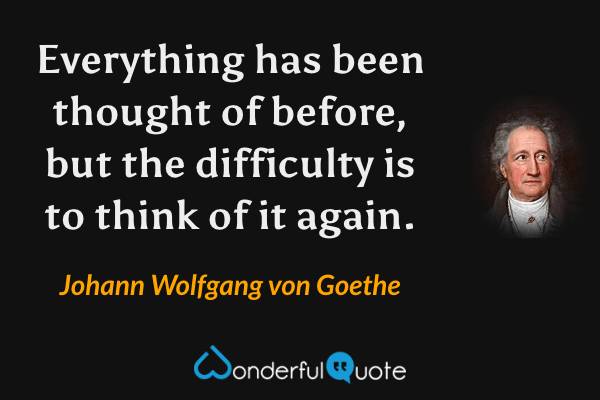 Everything has been thought of before, but the difficulty is to think of it again. - Johann Wolfgang von Goethe quote.