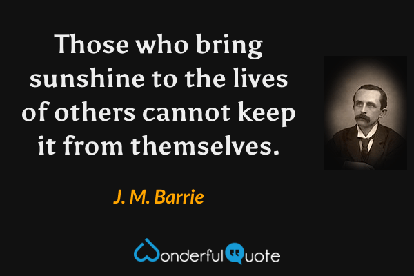 Those who bring sunshine to the lives of others cannot keep it from themselves. - J. M. Barrie quote.