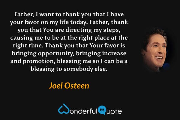 Father, I want to thank you that I have your favor on my life today. Father, thank you that You are directing my steps, causing me to be at the right place at the right time. Thank you that Your favor is bringing opportunity, bringing increase and promotion, blessing me so I can be a blessing to somebody else. - Joel Osteen quote.