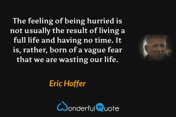 The feeling of being hurried is not usually the result of living a full life and having no time. It is, rather, born of a vague fear that we are wasting our life. - Eric Hoffer quote.