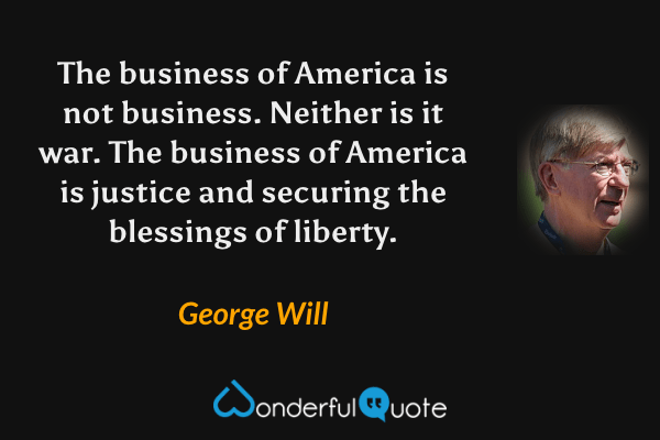 The business of America is not business. Neither is it war. The business of America is justice and securing the blessings of liberty. - George Will quote.