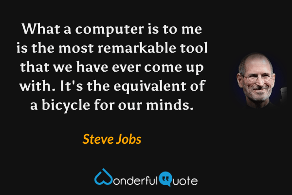 What a computer is to me is the most remarkable tool that we have ever come up with. It's the equivalent of a bicycle for our minds. - Steve Jobs quote.