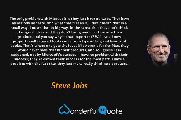The only problem with Microsoft is they just have no taste. They have absolutely no taste. And what that means is, I don't mean that in a small way; I mean that in big way. In the sense that they don't think of original ideas and they don't bring much culture into their product, and you say why is that important? Well, you know proportionally spaced fonts come from typesetting and beautiful books. That's where one gets the idea. If it weren't for the Mac, they would never have that in their products, and so I guess I am saddened, not by Microsoft's success— have no problem with their success; they've earned their success for the most part. I have a problem with the fact that they just make really third-rate products. - Steve Jobs quote.