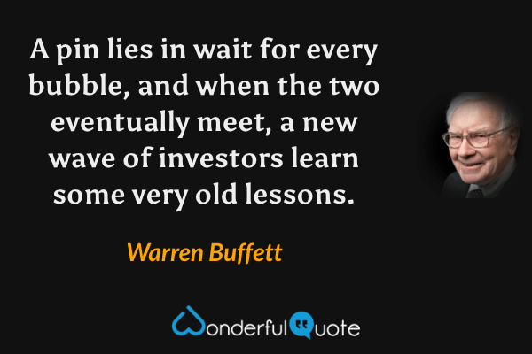 A pin lies in wait for every bubble, and when the two eventually meet, a new wave of investors learn some very old lessons. - Warren Buffett quote.
