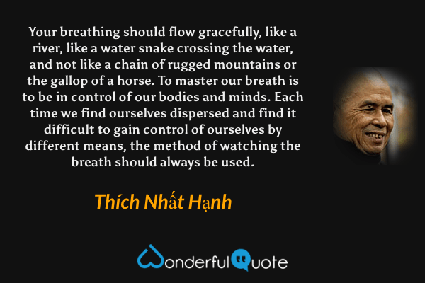 Your breathing should flow gracefully, like a river, like a water snake crossing the water, and not like a chain of rugged mountains or the gallop of a horse. To master our breath is to be in control of our bodies and minds. Each time we find ourselves dispersed and find it difficult to gain control of ourselves by different means, the method of watching the breath should always be used. - Thích Nhất Hạnh quote.